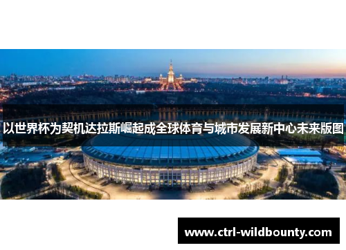 以世界杯为契机达拉斯崛起成全球体育与城市发展新中心未来版图 以世界杯为契机达拉斯崛起成全球体育与城市发展新中心未来版图