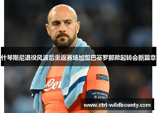 什琴斯尼退役风波后重返赛场加盟巴塞罗那掀起转会新篇章